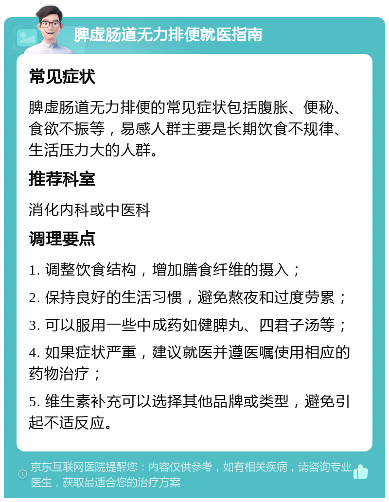 脾虚肠道无力排便就医指南 常见症状 脾虚肠道无力排便的常见症状包括腹胀、便秘、食欲不振等，易感人群主要是长期饮食不规律、生活压力大的人群。 推荐科室 消化内科或中医科 调理要点 1. 调整饮食结构，增加膳食纤维的摄入； 2. 保持良好的生活习惯，避免熬夜和过度劳累； 3. 可以服用一些中成药如健脾丸、四君子汤等； 4. 如果症状严重，建议就医并遵医嘱使用相应的药物治疗； 5. 维生素补充可以选择其他品牌或类型，避免引起不适反应。