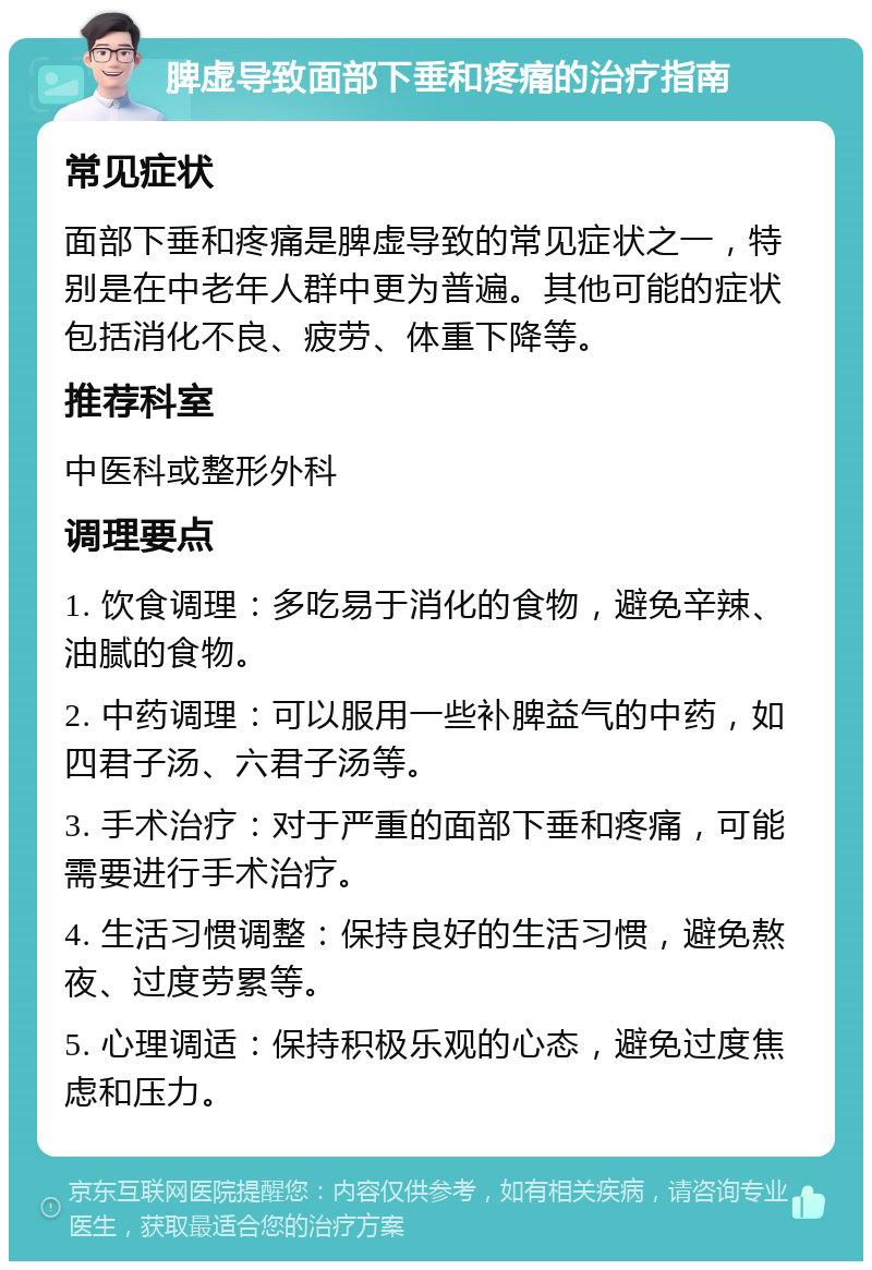 脾虚导致面部下垂和疼痛的治疗指南 常见症状 面部下垂和疼痛是脾虚导致的常见症状之一，特别是在中老年人群中更为普遍。其他可能的症状包括消化不良、疲劳、体重下降等。 推荐科室 中医科或整形外科 调理要点 1. 饮食调理：多吃易于消化的食物，避免辛辣、油腻的食物。 2. 中药调理：可以服用一些补脾益气的中药，如四君子汤、六君子汤等。 3. 手术治疗：对于严重的面部下垂和疼痛，可能需要进行手术治疗。 4. 生活习惯调整：保持良好的生活习惯，避免熬夜、过度劳累等。 5. 心理调适：保持积极乐观的心态，避免过度焦虑和压力。