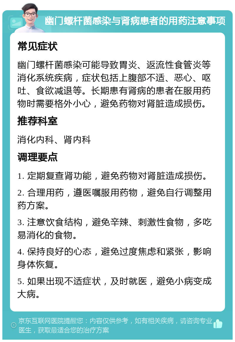 幽门螺杆菌感染与肾病患者的用药注意事项 常见症状 幽门螺杆菌感染可能导致胃炎、返流性食管炎等消化系统疾病，症状包括上腹部不适、恶心、呕吐、食欲减退等。长期患有肾病的患者在服用药物时需要格外小心，避免药物对肾脏造成损伤。 推荐科室 消化内科、肾内科 调理要点 1. 定期复查肾功能，避免药物对肾脏造成损伤。 2. 合理用药，遵医嘱服用药物，避免自行调整用药方案。 3. 注意饮食结构，避免辛辣、刺激性食物，多吃易消化的食物。 4. 保持良好的心态，避免过度焦虑和紧张，影响身体恢复。 5. 如果出现不适症状，及时就医，避免小病变成大病。