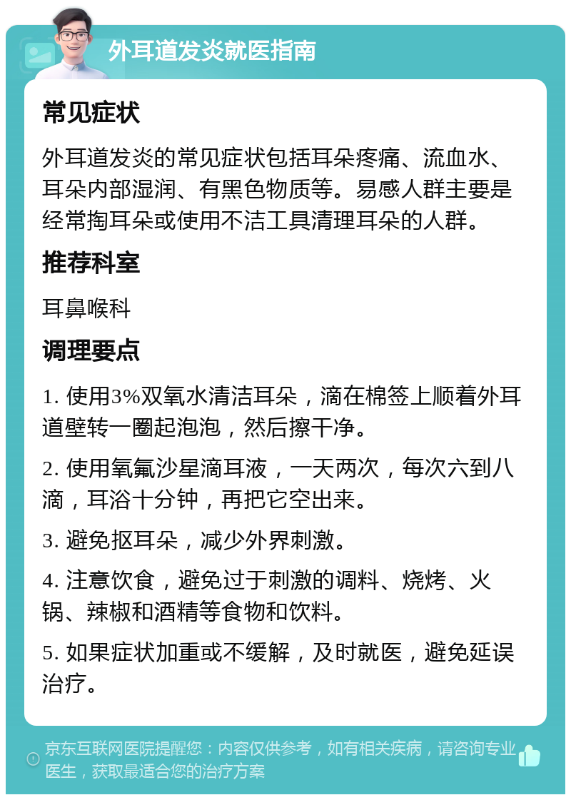 外耳道发炎就医指南 常见症状 外耳道发炎的常见症状包括耳朵疼痛、流血水、耳朵内部湿润、有黑色物质等。易感人群主要是经常掏耳朵或使用不洁工具清理耳朵的人群。 推荐科室 耳鼻喉科 调理要点 1. 使用3%双氧水清洁耳朵，滴在棉签上顺着外耳道壁转一圈起泡泡，然后擦干净。 2. 使用氧氟沙星滴耳液，一天两次，每次六到八滴，耳浴十分钟，再把它空出来。 3. 避免抠耳朵，减少外界刺激。 4. 注意饮食，避免过于刺激的调料、烧烤、火锅、辣椒和酒精等食物和饮料。 5. 如果症状加重或不缓解，及时就医，避免延误治疗。