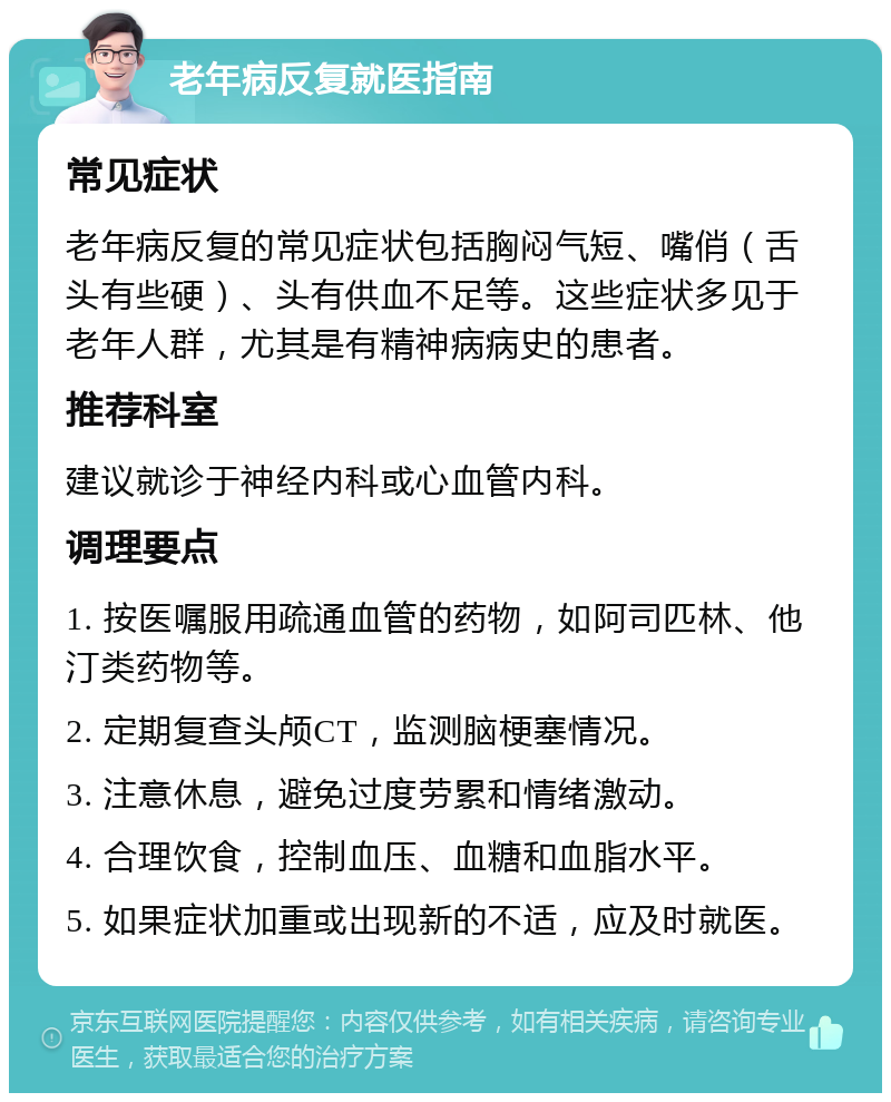 老年病反复就医指南 常见症状 老年病反复的常见症状包括胸闷气短、嘴俏（舌头有些硬）、头有供血不足等。这些症状多见于老年人群，尤其是有精神病病史的患者。 推荐科室 建议就诊于神经内科或心血管内科。 调理要点 1. 按医嘱服用疏通血管的药物，如阿司匹林、他汀类药物等。 2. 定期复查头颅CT，监测脑梗塞情况。 3. 注意休息，避免过度劳累和情绪激动。 4. 合理饮食，控制血压、血糖和血脂水平。 5. 如果症状加重或出现新的不适，应及时就医。