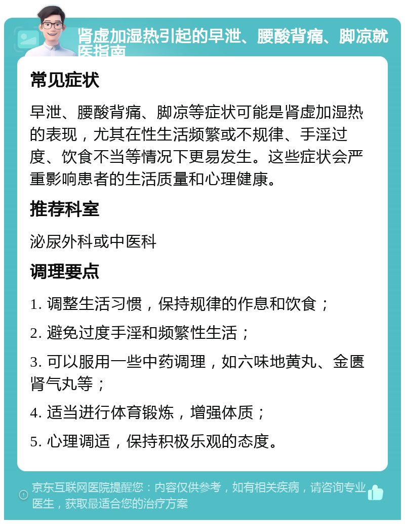 肾虚加湿热引起的早泄、腰酸背痛、脚凉就医指南 常见症状 早泄、腰酸背痛、脚凉等症状可能是肾虚加湿热的表现，尤其在性生活频繁或不规律、手淫过度、饮食不当等情况下更易发生。这些症状会严重影响患者的生活质量和心理健康。 推荐科室 泌尿外科或中医科 调理要点 1. 调整生活习惯，保持规律的作息和饮食； 2. 避免过度手淫和频繁性生活； 3. 可以服用一些中药调理，如六味地黄丸、金匮肾气丸等； 4. 适当进行体育锻炼，增强体质； 5. 心理调适，保持积极乐观的态度。