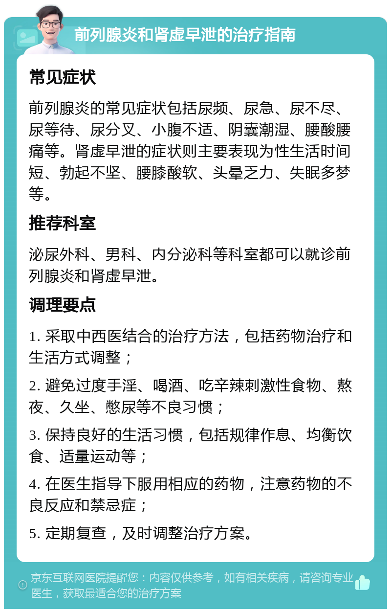 前列腺炎和肾虚早泄的治疗指南 常见症状 前列腺炎的常见症状包括尿频、尿急、尿不尽、尿等待、尿分叉、小腹不适、阴囊潮湿、腰酸腰痛等。肾虚早泄的症状则主要表现为性生活时间短、勃起不坚、腰膝酸软、头晕乏力、失眠多梦等。 推荐科室 泌尿外科、男科、内分泌科等科室都可以就诊前列腺炎和肾虚早泄。 调理要点 1. 采取中西医结合的治疗方法，包括药物治疗和生活方式调整； 2. 避免过度手淫、喝酒、吃辛辣刺激性食物、熬夜、久坐、憋尿等不良习惯； 3. 保持良好的生活习惯，包括规律作息、均衡饮食、适量运动等； 4. 在医生指导下服用相应的药物，注意药物的不良反应和禁忌症； 5. 定期复查，及时调整治疗方案。