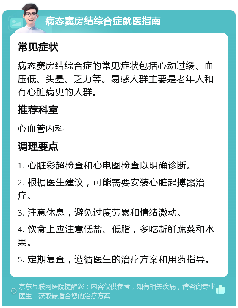 病态窦房结综合症就医指南 常见症状 病态窦房结综合症的常见症状包括心动过缓、血压低、头晕、乏力等。易感人群主要是老年人和有心脏病史的人群。 推荐科室 心血管内科 调理要点 1. 心脏彩超检查和心电图检查以明确诊断。 2. 根据医生建议，可能需要安装心脏起搏器治疗。 3. 注意休息，避免过度劳累和情绪激动。 4. 饮食上应注意低盐、低脂，多吃新鲜蔬菜和水果。 5. 定期复查，遵循医生的治疗方案和用药指导。