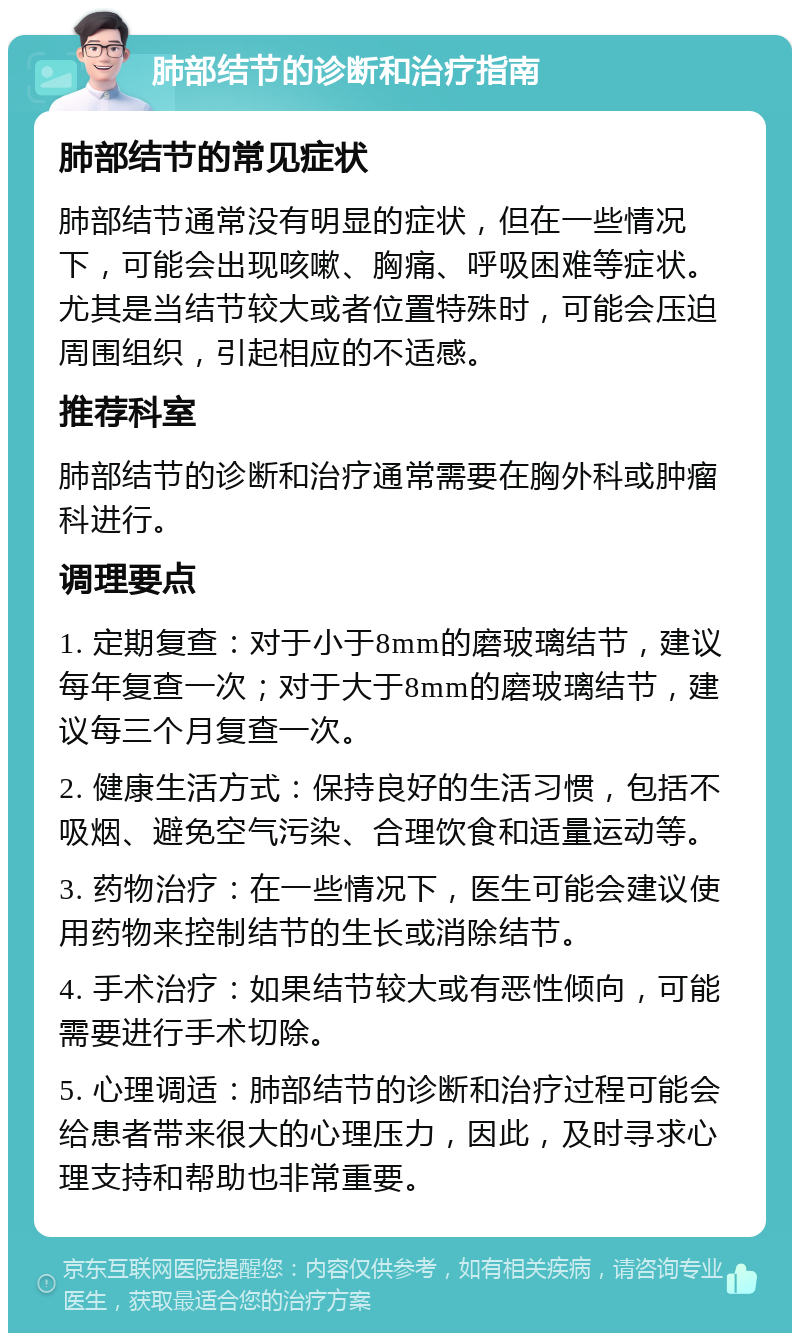 肺部结节的诊断和治疗指南 肺部结节的常见症状 肺部结节通常没有明显的症状，但在一些情况下，可能会出现咳嗽、胸痛、呼吸困难等症状。尤其是当结节较大或者位置特殊时，可能会压迫周围组织，引起相应的不适感。 推荐科室 肺部结节的诊断和治疗通常需要在胸外科或肿瘤科进行。 调理要点 1. 定期复查：对于小于8mm的磨玻璃结节，建议每年复查一次；对于大于8mm的磨玻璃结节，建议每三个月复查一次。 2. 健康生活方式：保持良好的生活习惯，包括不吸烟、避免空气污染、合理饮食和适量运动等。 3. 药物治疗：在一些情况下，医生可能会建议使用药物来控制结节的生长或消除结节。 4. 手术治疗：如果结节较大或有恶性倾向，可能需要进行手术切除。 5. 心理调适：肺部结节的诊断和治疗过程可能会给患者带来很大的心理压力，因此，及时寻求心理支持和帮助也非常重要。