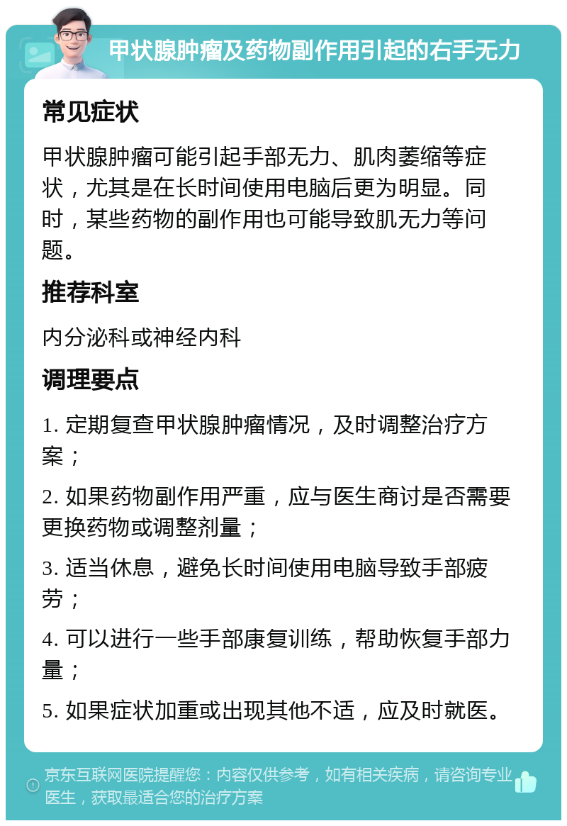 甲状腺肿瘤及药物副作用引起的右手无力 常见症状 甲状腺肿瘤可能引起手部无力、肌肉萎缩等症状，尤其是在长时间使用电脑后更为明显。同时，某些药物的副作用也可能导致肌无力等问题。 推荐科室 内分泌科或神经内科 调理要点 1. 定期复查甲状腺肿瘤情况，及时调整治疗方案； 2. 如果药物副作用严重，应与医生商讨是否需要更换药物或调整剂量； 3. 适当休息，避免长时间使用电脑导致手部疲劳； 4. 可以进行一些手部康复训练，帮助恢复手部力量； 5. 如果症状加重或出现其他不适，应及时就医。