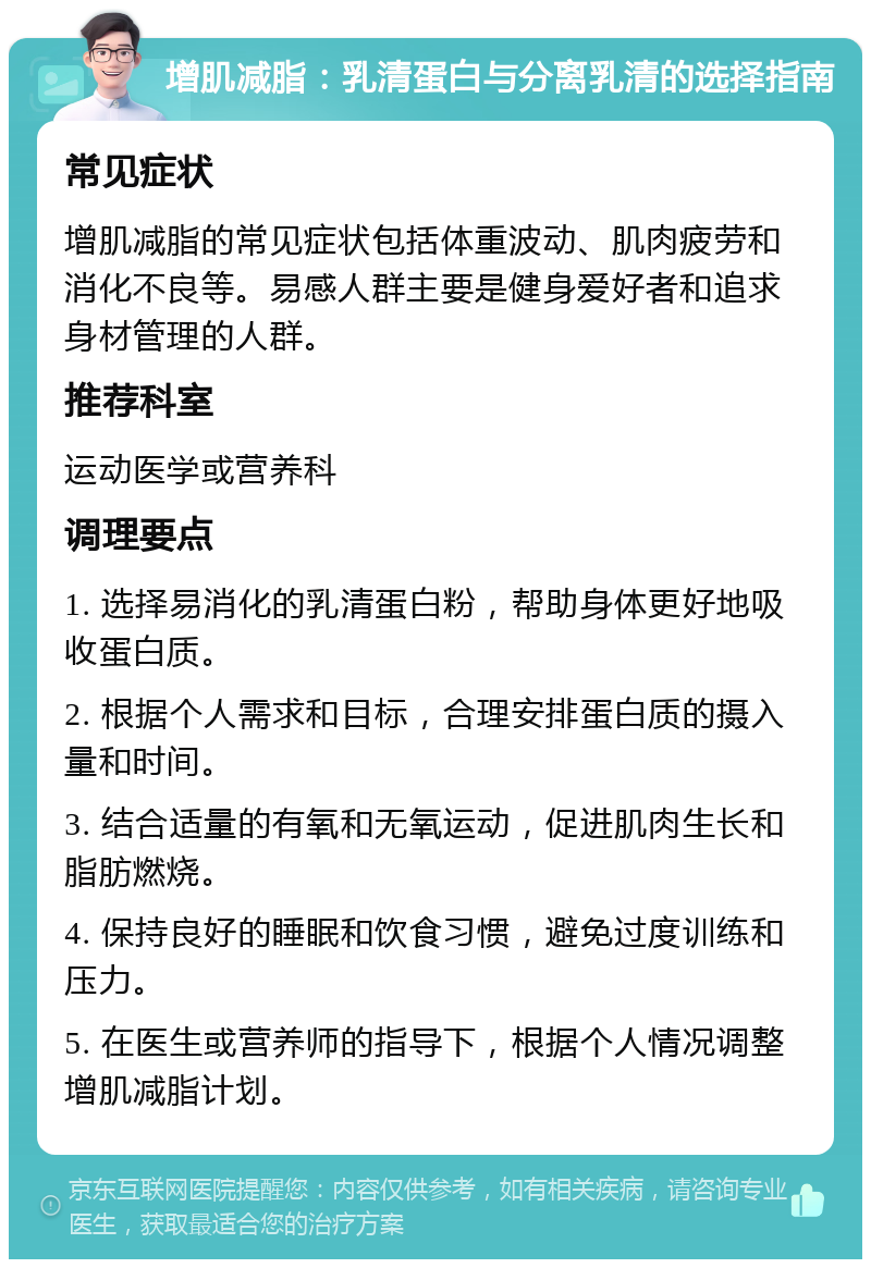 增肌减脂：乳清蛋白与分离乳清的选择指南 常见症状 增肌减脂的常见症状包括体重波动、肌肉疲劳和消化不良等。易感人群主要是健身爱好者和追求身材管理的人群。 推荐科室 运动医学或营养科 调理要点 1. 选择易消化的乳清蛋白粉，帮助身体更好地吸收蛋白质。 2. 根据个人需求和目标，合理安排蛋白质的摄入量和时间。 3. 结合适量的有氧和无氧运动，促进肌肉生长和脂肪燃烧。 4. 保持良好的睡眠和饮食习惯，避免过度训练和压力。 5. 在医生或营养师的指导下，根据个人情况调整增肌减脂计划。