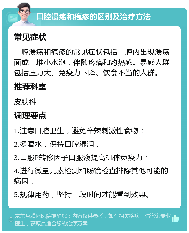 口腔溃疡和疱疹的区别及治疗方法 常见症状 口腔溃疡和疱疹的常见症状包括口腔内出现溃疡面或一堆小水泡，伴随疼痛和灼热感。易感人群包括压力大、免疫力下降、饮食不当的人群。 推荐科室 皮肤科 调理要点 1.注意口腔卫生，避免辛辣刺激性食物； 2.多喝水，保持口腔湿润； 3.口服P转移因子口服液提高机体免疫力； 4.进行微量元素检测和肠镜检查排除其他可能的病因； 5.规律用药，坚持一段时间才能看到效果。