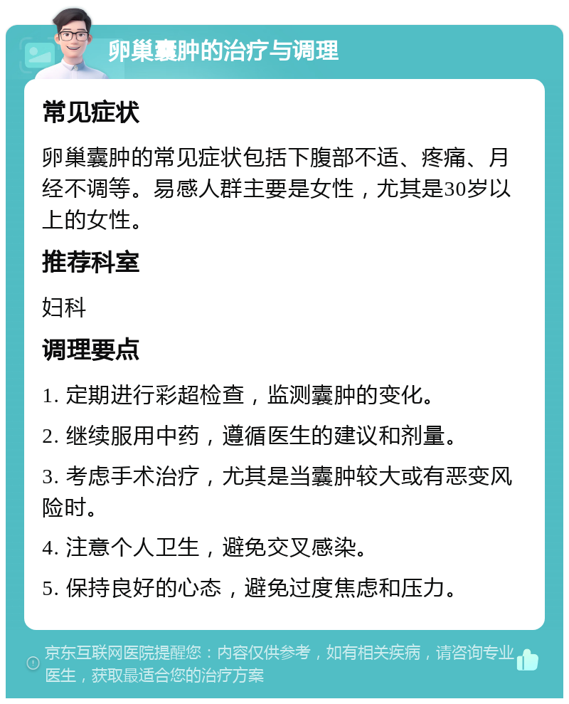 卵巢囊肿的治疗与调理 常见症状 卵巢囊肿的常见症状包括下腹部不适、疼痛、月经不调等。易感人群主要是女性，尤其是30岁以上的女性。 推荐科室 妇科 调理要点 1. 定期进行彩超检查，监测囊肿的变化。 2. 继续服用中药，遵循医生的建议和剂量。 3. 考虑手术治疗，尤其是当囊肿较大或有恶变风险时。 4. 注意个人卫生，避免交叉感染。 5. 保持良好的心态，避免过度焦虑和压力。