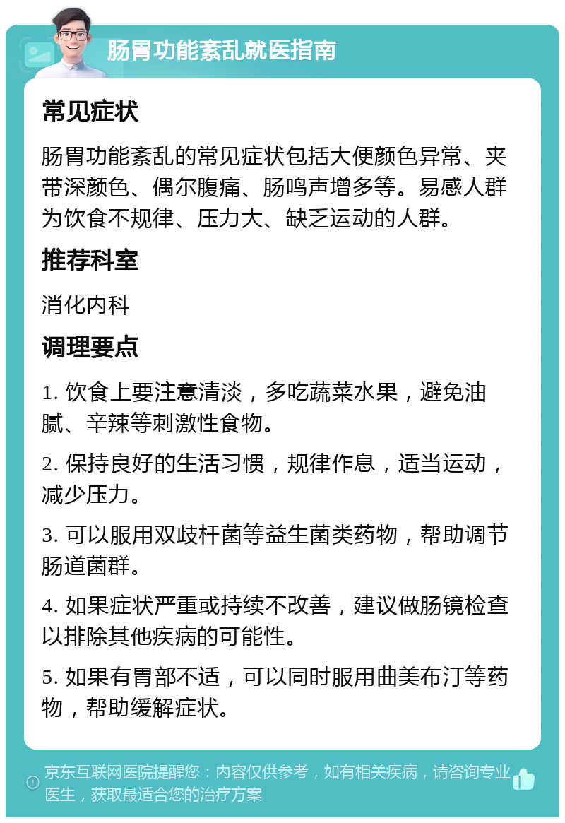 肠胃功能紊乱就医指南 常见症状 肠胃功能紊乱的常见症状包括大便颜色异常、夹带深颜色、偶尔腹痛、肠鸣声增多等。易感人群为饮食不规律、压力大、缺乏运动的人群。 推荐科室 消化内科 调理要点 1. 饮食上要注意清淡，多吃蔬菜水果，避免油腻、辛辣等刺激性食物。 2. 保持良好的生活习惯，规律作息，适当运动，减少压力。 3. 可以服用双歧杆菌等益生菌类药物，帮助调节肠道菌群。 4. 如果症状严重或持续不改善，建议做肠镜检查以排除其他疾病的可能性。 5. 如果有胃部不适，可以同时服用曲美布汀等药物，帮助缓解症状。