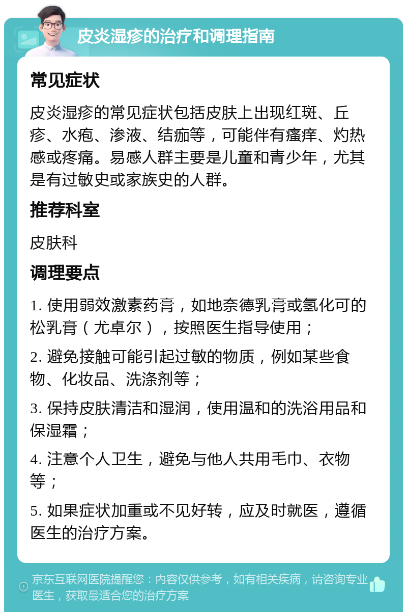 皮炎湿疹的治疗和调理指南 常见症状 皮炎湿疹的常见症状包括皮肤上出现红斑、丘疹、水疱、渗液、结痂等，可能伴有瘙痒、灼热感或疼痛。易感人群主要是儿童和青少年，尤其是有过敏史或家族史的人群。 推荐科室 皮肤科 调理要点 1. 使用弱效激素药膏，如地奈德乳膏或氢化可的松乳膏（尤卓尔），按照医生指导使用； 2. 避免接触可能引起过敏的物质，例如某些食物、化妆品、洗涤剂等； 3. 保持皮肤清洁和湿润，使用温和的洗浴用品和保湿霜； 4. 注意个人卫生，避免与他人共用毛巾、衣物等； 5. 如果症状加重或不见好转，应及时就医，遵循医生的治疗方案。