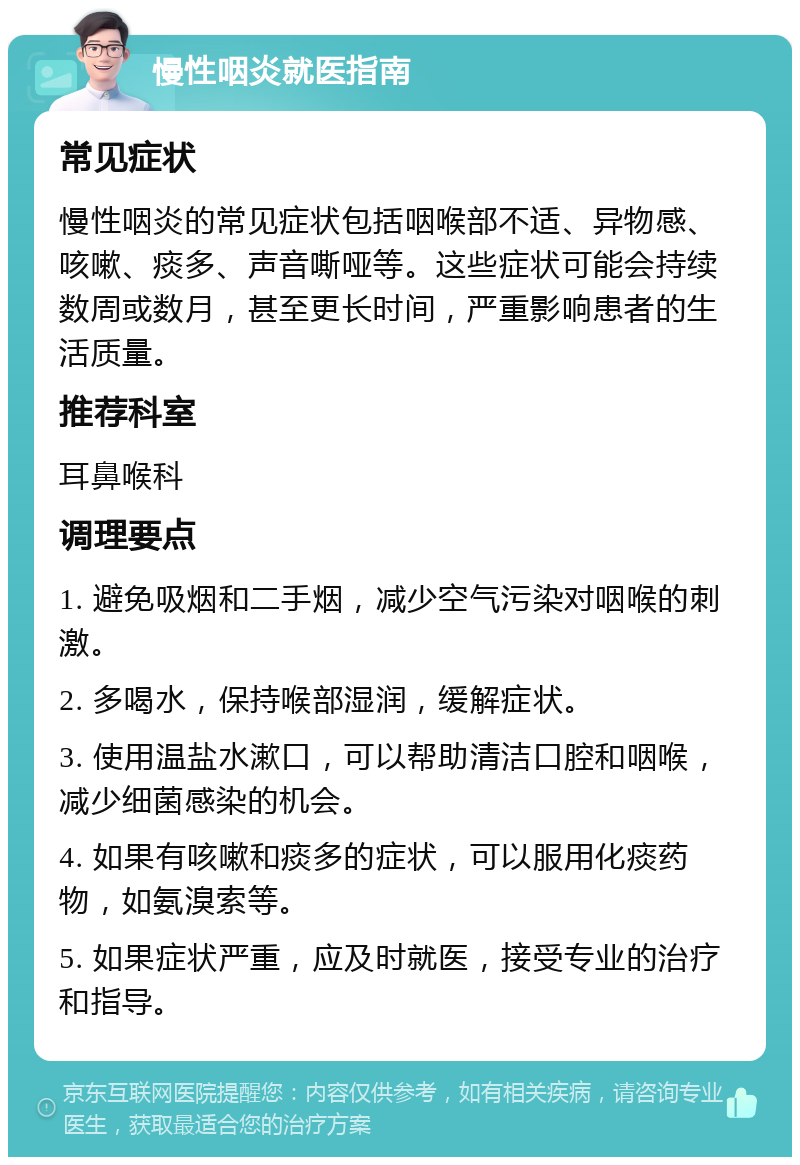 慢性咽炎就医指南 常见症状 慢性咽炎的常见症状包括咽喉部不适、异物感、咳嗽、痰多、声音嘶哑等。这些症状可能会持续数周或数月，甚至更长时间，严重影响患者的生活质量。 推荐科室 耳鼻喉科 调理要点 1. 避免吸烟和二手烟，减少空气污染对咽喉的刺激。 2. 多喝水，保持喉部湿润，缓解症状。 3. 使用温盐水漱口，可以帮助清洁口腔和咽喉，减少细菌感染的机会。 4. 如果有咳嗽和痰多的症状，可以服用化痰药物，如氨溴索等。 5. 如果症状严重，应及时就医，接受专业的治疗和指导。