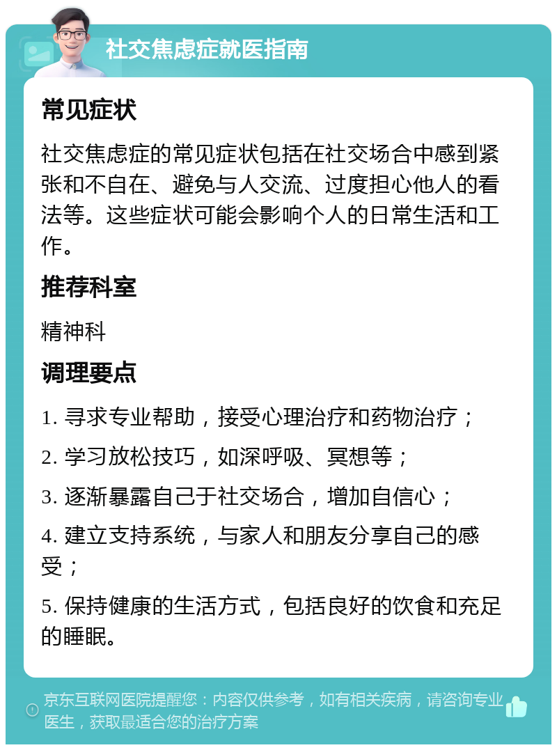 社交焦虑症就医指南 常见症状 社交焦虑症的常见症状包括在社交场合中感到紧张和不自在、避免与人交流、过度担心他人的看法等。这些症状可能会影响个人的日常生活和工作。 推荐科室 精神科 调理要点 1. 寻求专业帮助，接受心理治疗和药物治疗； 2. 学习放松技巧，如深呼吸、冥想等； 3. 逐渐暴露自己于社交场合，增加自信心； 4. 建立支持系统，与家人和朋友分享自己的感受； 5. 保持健康的生活方式，包括良好的饮食和充足的睡眠。