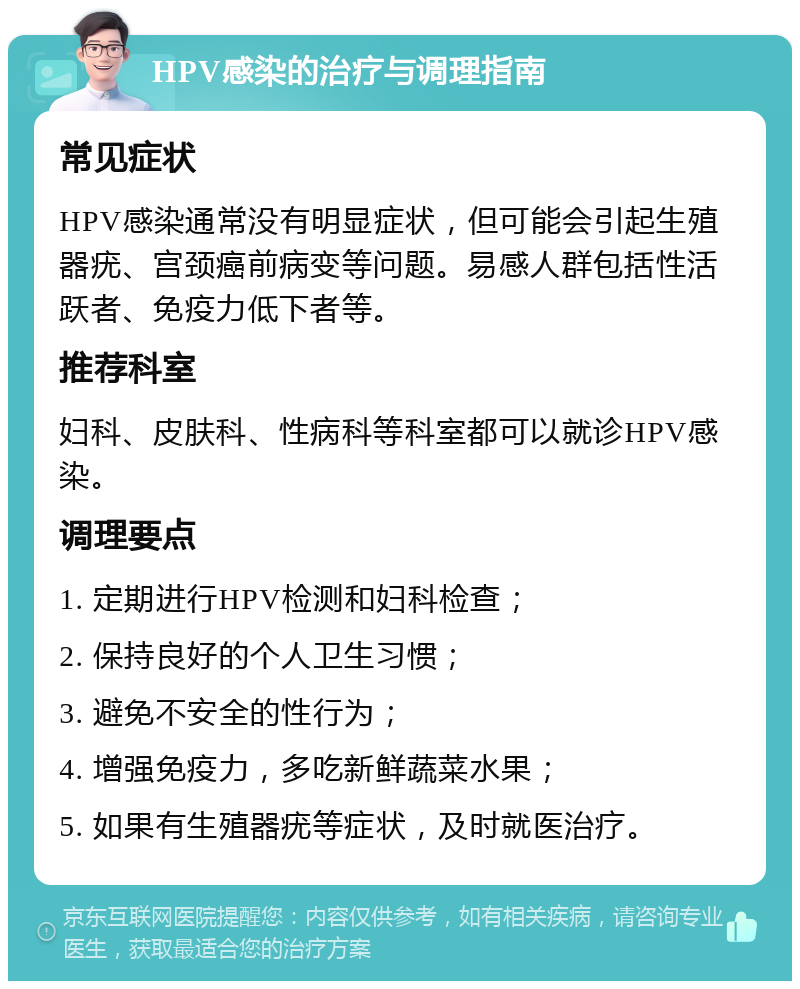 HPV感染的治疗与调理指南 常见症状 HPV感染通常没有明显症状，但可能会引起生殖器疣、宫颈癌前病变等问题。易感人群包括性活跃者、免疫力低下者等。 推荐科室 妇科、皮肤科、性病科等科室都可以就诊HPV感染。 调理要点 1. 定期进行HPV检测和妇科检查； 2. 保持良好的个人卫生习惯； 3. 避免不安全的性行为； 4. 增强免疫力，多吃新鲜蔬菜水果； 5. 如果有生殖器疣等症状，及时就医治疗。