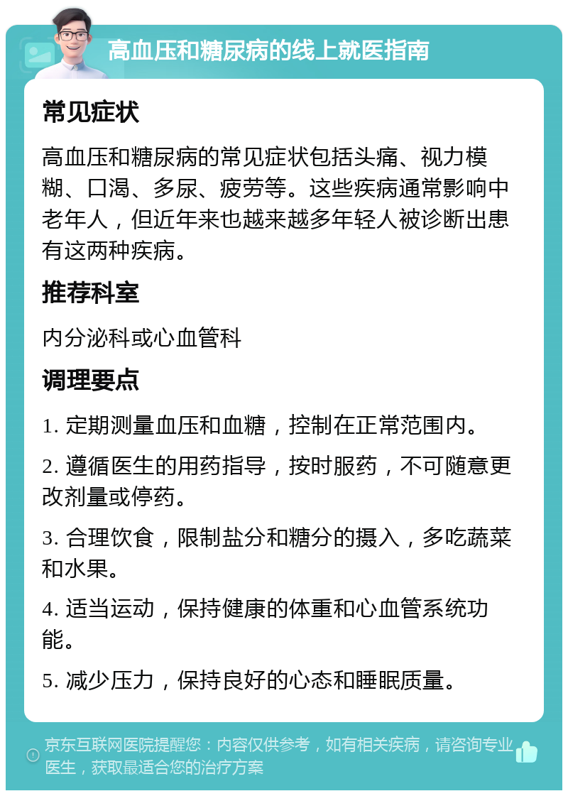 高血压和糖尿病的线上就医指南 常见症状 高血压和糖尿病的常见症状包括头痛、视力模糊、口渴、多尿、疲劳等。这些疾病通常影响中老年人，但近年来也越来越多年轻人被诊断出患有这两种疾病。 推荐科室 内分泌科或心血管科 调理要点 1. 定期测量血压和血糖，控制在正常范围内。 2. 遵循医生的用药指导，按时服药，不可随意更改剂量或停药。 3. 合理饮食，限制盐分和糖分的摄入，多吃蔬菜和水果。 4. 适当运动，保持健康的体重和心血管系统功能。 5. 减少压力，保持良好的心态和睡眠质量。