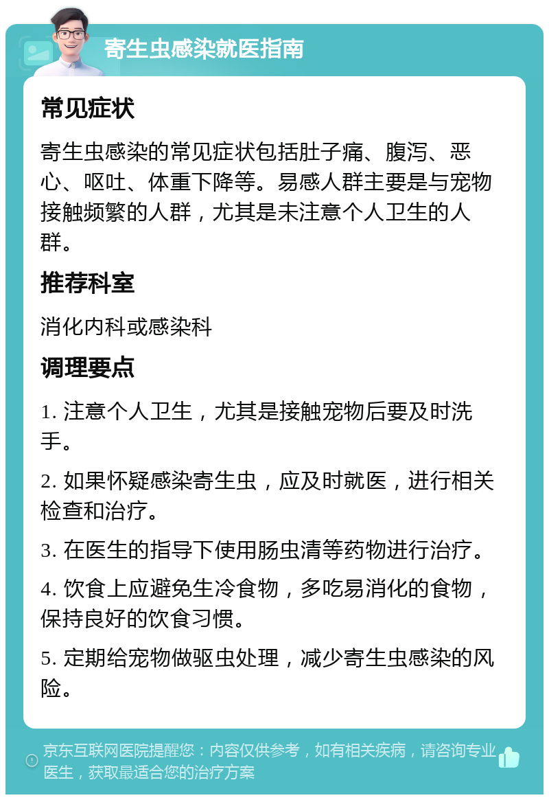 寄生虫感染就医指南 常见症状 寄生虫感染的常见症状包括肚子痛、腹泻、恶心、呕吐、体重下降等。易感人群主要是与宠物接触频繁的人群，尤其是未注意个人卫生的人群。 推荐科室 消化内科或感染科 调理要点 1. 注意个人卫生，尤其是接触宠物后要及时洗手。 2. 如果怀疑感染寄生虫，应及时就医，进行相关检查和治疗。 3. 在医生的指导下使用肠虫清等药物进行治疗。 4. 饮食上应避免生冷食物，多吃易消化的食物，保持良好的饮食习惯。 5. 定期给宠物做驱虫处理，减少寄生虫感染的风险。