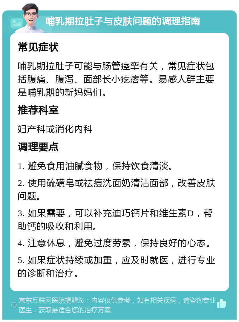 哺乳期拉肚子与皮肤问题的调理指南 常见症状 哺乳期拉肚子可能与肠管痉挛有关，常见症状包括腹痛、腹泻、面部长小疙瘩等。易感人群主要是哺乳期的新妈妈们。 推荐科室 妇产科或消化内科 调理要点 1. 避免食用油腻食物，保持饮食清淡。 2. 使用硫磺皂或祛痘洗面奶清洁面部，改善皮肤问题。 3. 如果需要，可以补充迪巧钙片和维生素D，帮助钙的吸收和利用。 4. 注意休息，避免过度劳累，保持良好的心态。 5. 如果症状持续或加重，应及时就医，进行专业的诊断和治疗。