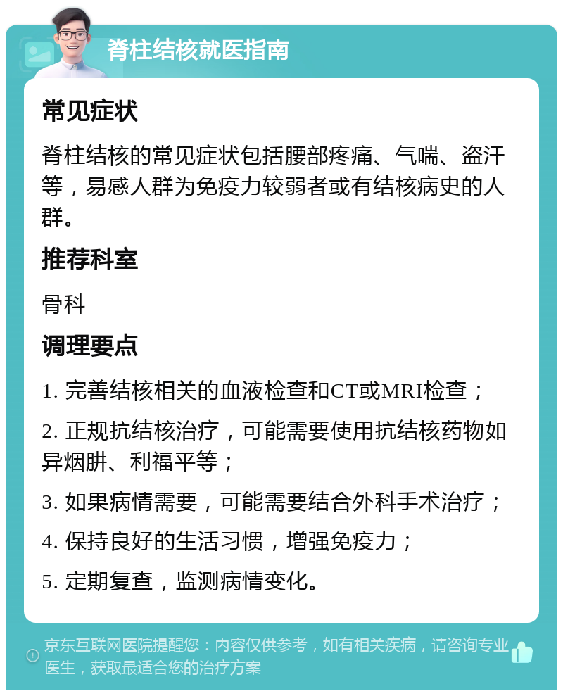 脊柱结核就医指南 常见症状 脊柱结核的常见症状包括腰部疼痛、气喘、盗汗等，易感人群为免疫力较弱者或有结核病史的人群。 推荐科室 骨科 调理要点 1. 完善结核相关的血液检查和CT或MRI检查； 2. 正规抗结核治疗，可能需要使用抗结核药物如异烟肼、利福平等； 3. 如果病情需要，可能需要结合外科手术治疗； 4. 保持良好的生活习惯，增强免疫力； 5. 定期复查，监测病情变化。