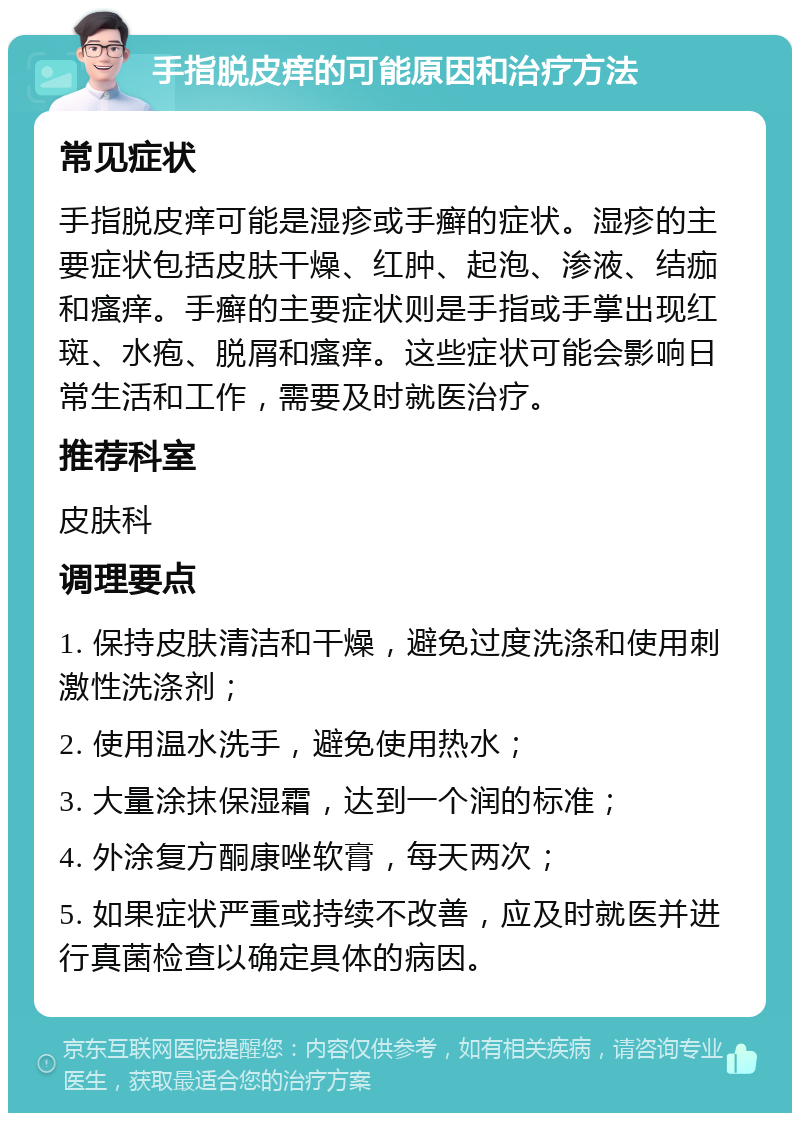 手指脱皮痒的可能原因和治疗方法 常见症状 手指脱皮痒可能是湿疹或手癣的症状。湿疹的主要症状包括皮肤干燥、红肿、起泡、渗液、结痂和瘙痒。手癣的主要症状则是手指或手掌出现红斑、水疱、脱屑和瘙痒。这些症状可能会影响日常生活和工作，需要及时就医治疗。 推荐科室 皮肤科 调理要点 1. 保持皮肤清洁和干燥，避免过度洗涤和使用刺激性洗涤剂； 2. 使用温水洗手，避免使用热水； 3. 大量涂抹保湿霜，达到一个润的标准； 4. 外涂复方酮康唑软膏，每天两次； 5. 如果症状严重或持续不改善，应及时就医并进行真菌检查以确定具体的病因。