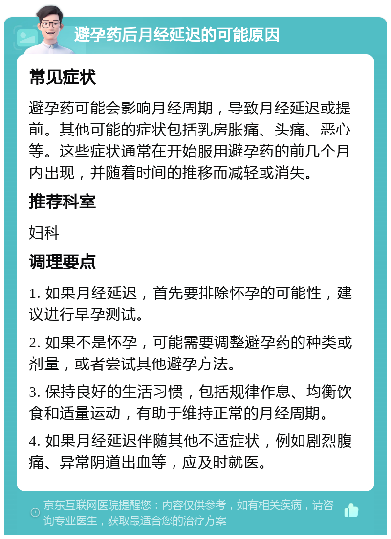 避孕药后月经延迟的可能原因 常见症状 避孕药可能会影响月经周期，导致月经延迟或提前。其他可能的症状包括乳房胀痛、头痛、恶心等。这些症状通常在开始服用避孕药的前几个月内出现，并随着时间的推移而减轻或消失。 推荐科室 妇科 调理要点 1. 如果月经延迟，首先要排除怀孕的可能性，建议进行早孕测试。 2. 如果不是怀孕，可能需要调整避孕药的种类或剂量，或者尝试其他避孕方法。 3. 保持良好的生活习惯，包括规律作息、均衡饮食和适量运动，有助于维持正常的月经周期。 4. 如果月经延迟伴随其他不适症状，例如剧烈腹痛、异常阴道出血等，应及时就医。