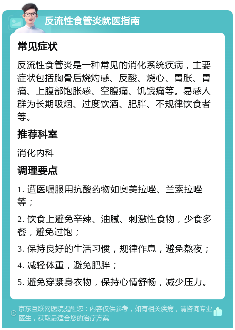 反流性食管炎就医指南 常见症状 反流性食管炎是一种常见的消化系统疾病，主要症状包括胸骨后烧灼感、反酸、烧心、胃胀、胃痛、上腹部饱胀感、空腹痛、饥饿痛等。易感人群为长期吸烟、过度饮酒、肥胖、不规律饮食者等。 推荐科室 消化内科 调理要点 1. 遵医嘱服用抗酸药物如奥美拉唑、兰索拉唑等； 2. 饮食上避免辛辣、油腻、刺激性食物，少食多餐，避免过饱； 3. 保持良好的生活习惯，规律作息，避免熬夜； 4. 减轻体重，避免肥胖； 5. 避免穿紧身衣物，保持心情舒畅，减少压力。