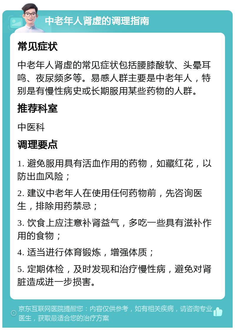 中老年人肾虚的调理指南 常见症状 中老年人肾虚的常见症状包括腰膝酸软、头晕耳鸣、夜尿频多等。易感人群主要是中老年人，特别是有慢性病史或长期服用某些药物的人群。 推荐科室 中医科 调理要点 1. 避免服用具有活血作用的药物，如藏红花，以防出血风险； 2. 建议中老年人在使用任何药物前，先咨询医生，排除用药禁忌； 3. 饮食上应注意补肾益气，多吃一些具有滋补作用的食物； 4. 适当进行体育锻炼，增强体质； 5. 定期体检，及时发现和治疗慢性病，避免对肾脏造成进一步损害。