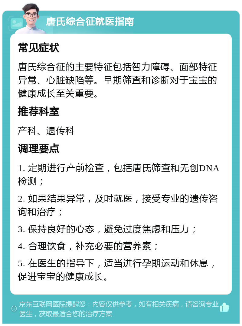 唐氏综合征就医指南 常见症状 唐氏综合征的主要特征包括智力障碍、面部特征异常、心脏缺陷等。早期筛查和诊断对于宝宝的健康成长至关重要。 推荐科室 产科、遗传科 调理要点 1. 定期进行产前检查，包括唐氏筛查和无创DNA检测； 2. 如果结果异常，及时就医，接受专业的遗传咨询和治疗； 3. 保持良好的心态，避免过度焦虑和压力； 4. 合理饮食，补充必要的营养素； 5. 在医生的指导下，适当进行孕期运动和休息，促进宝宝的健康成长。