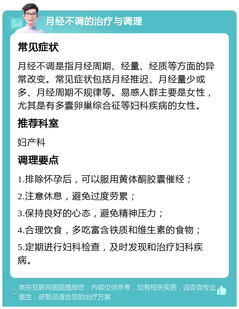 月经不调的治疗与调理 常见症状 月经不调是指月经周期、经量、经质等方面的异常改变。常见症状包括月经推迟、月经量少或多、月经周期不规律等。易感人群主要是女性，尤其是有多囊卵巢综合征等妇科疾病的女性。 推荐科室 妇产科 调理要点 1.排除怀孕后，可以服用黄体酮胶囊催经； 2.注意休息，避免过度劳累； 3.保持良好的心态，避免精神压力； 4.合理饮食，多吃富含铁质和维生素的食物； 5.定期进行妇科检查，及时发现和治疗妇科疾病。