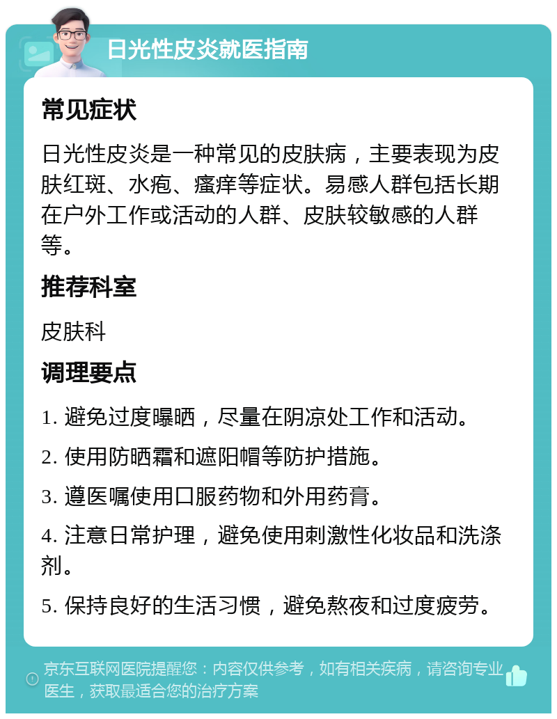 日光性皮炎就医指南 常见症状 日光性皮炎是一种常见的皮肤病，主要表现为皮肤红斑、水疱、瘙痒等症状。易感人群包括长期在户外工作或活动的人群、皮肤较敏感的人群等。 推荐科室 皮肤科 调理要点 1. 避免过度曝晒，尽量在阴凉处工作和活动。 2. 使用防晒霜和遮阳帽等防护措施。 3. 遵医嘱使用口服药物和外用药膏。 4. 注意日常护理，避免使用刺激性化妆品和洗涤剂。 5. 保持良好的生活习惯，避免熬夜和过度疲劳。