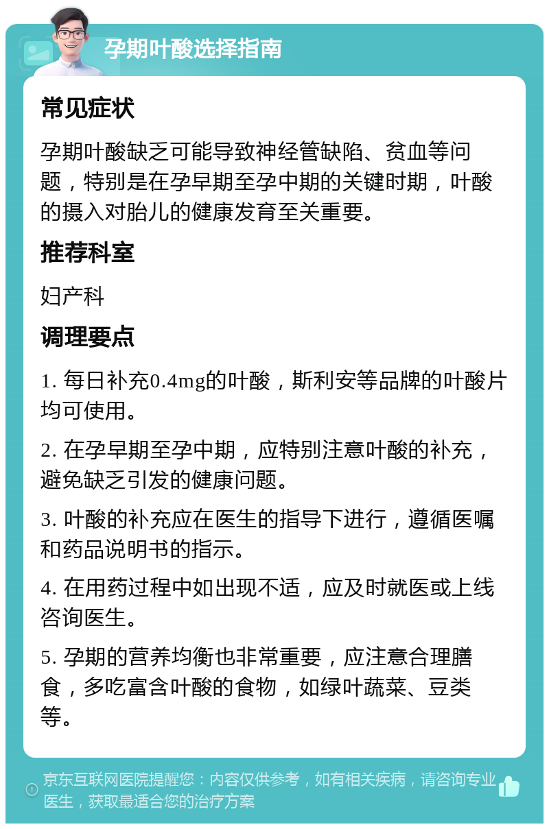 孕期叶酸选择指南 常见症状 孕期叶酸缺乏可能导致神经管缺陷、贫血等问题，特别是在孕早期至孕中期的关键时期，叶酸的摄入对胎儿的健康发育至关重要。 推荐科室 妇产科 调理要点 1. 每日补充0.4mg的叶酸，斯利安等品牌的叶酸片均可使用。 2. 在孕早期至孕中期，应特别注意叶酸的补充，避免缺乏引发的健康问题。 3. 叶酸的补充应在医生的指导下进行，遵循医嘱和药品说明书的指示。 4. 在用药过程中如出现不适，应及时就医或上线咨询医生。 5. 孕期的营养均衡也非常重要，应注意合理膳食，多吃富含叶酸的食物，如绿叶蔬菜、豆类等。