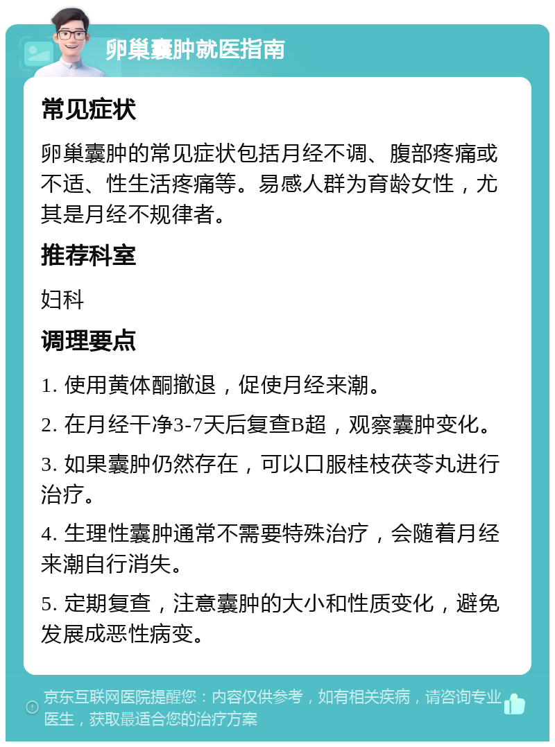 卵巢囊肿就医指南 常见症状 卵巢囊肿的常见症状包括月经不调、腹部疼痛或不适、性生活疼痛等。易感人群为育龄女性，尤其是月经不规律者。 推荐科室 妇科 调理要点 1. 使用黄体酮撤退，促使月经来潮。 2. 在月经干净3-7天后复查B超，观察囊肿变化。 3. 如果囊肿仍然存在，可以口服桂枝茯苓丸进行治疗。 4. 生理性囊肿通常不需要特殊治疗，会随着月经来潮自行消失。 5. 定期复查，注意囊肿的大小和性质变化，避免发展成恶性病变。