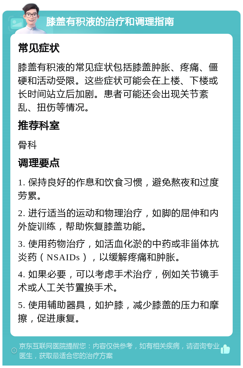 膝盖有积液的治疗和调理指南 常见症状 膝盖有积液的常见症状包括膝盖肿胀、疼痛、僵硬和活动受限。这些症状可能会在上楼、下楼或长时间站立后加剧。患者可能还会出现关节紊乱、扭伤等情况。 推荐科室 骨科 调理要点 1. 保持良好的作息和饮食习惯，避免熬夜和过度劳累。 2. 进行适当的运动和物理治疗，如脚的屈伸和内外旋训练，帮助恢复膝盖功能。 3. 使用药物治疗，如活血化淤的中药或非甾体抗炎药（NSAIDs），以缓解疼痛和肿胀。 4. 如果必要，可以考虑手术治疗，例如关节镜手术或人工关节置换手术。 5. 使用辅助器具，如护膝，减少膝盖的压力和摩擦，促进康复。