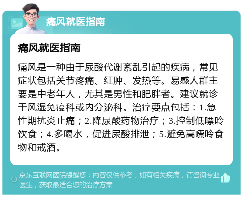 痛风就医指南 痛风就医指南 痛风是一种由于尿酸代谢紊乱引起的疾病，常见症状包括关节疼痛、红肿、发热等。易感人群主要是中老年人，尤其是男性和肥胖者。建议就诊于风湿免疫科或内分泌科。治疗要点包括：1.急性期抗炎止痛；2.降尿酸药物治疗；3.控制低嘌呤饮食；4.多喝水，促进尿酸排泄；5.避免高嘌呤食物和戒酒。