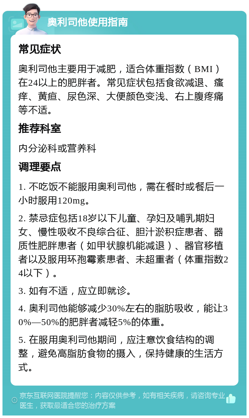 奥利司他使用指南 常见症状 奥利司他主要用于减肥，适合体重指数（BMI）在24以上的肥胖者。常见症状包括食欲减退、瘙痒、黄疸、尿色深、大便颜色变浅、右上腹疼痛等不适。 推荐科室 内分泌科或营养科 调理要点 1. 不吃饭不能服用奥利司他，需在餐时或餐后一小时服用120mg。 2. 禁忌症包括18岁以下儿童、孕妇及哺乳期妇女、慢性吸收不良综合征、胆汁淤积症患者、器质性肥胖患者（如甲状腺机能减退）、器官移植者以及服用环孢霉素患者、未超重者（体重指数24以下）。 3. 如有不适，应立即就诊。 4. 奥利司他能够减少30%左右的脂肪吸收，能让30%—50%的肥胖者减轻5%的体重。 5. 在服用奥利司他期间，应注意饮食结构的调整，避免高脂肪食物的摄入，保持健康的生活方式。