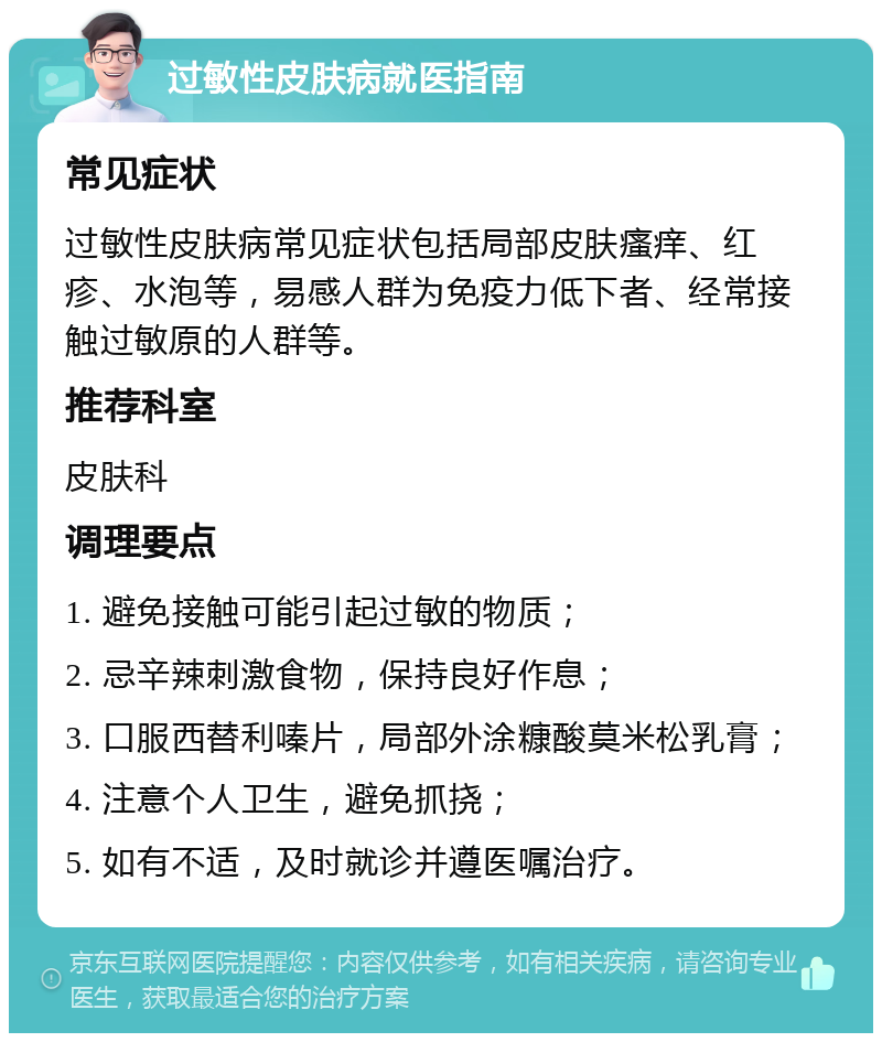 过敏性皮肤病就医指南 常见症状 过敏性皮肤病常见症状包括局部皮肤瘙痒、红疹、水泡等，易感人群为免疫力低下者、经常接触过敏原的人群等。 推荐科室 皮肤科 调理要点 1. 避免接触可能引起过敏的物质； 2. 忌辛辣刺激食物，保持良好作息； 3. 口服西替利嗪片，局部外涂糠酸莫米松乳膏； 4. 注意个人卫生，避免抓挠； 5. 如有不适，及时就诊并遵医嘱治疗。