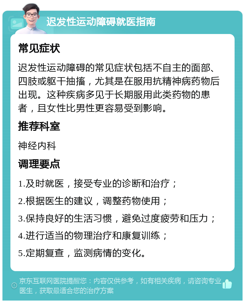 迟发性运动障碍就医指南 常见症状 迟发性运动障碍的常见症状包括不自主的面部、四肢或躯干抽搐，尤其是在服用抗精神病药物后出现。这种疾病多见于长期服用此类药物的患者，且女性比男性更容易受到影响。 推荐科室 神经内科 调理要点 1.及时就医，接受专业的诊断和治疗； 2.根据医生的建议，调整药物使用； 3.保持良好的生活习惯，避免过度疲劳和压力； 4.进行适当的物理治疗和康复训练； 5.定期复查，监测病情的变化。