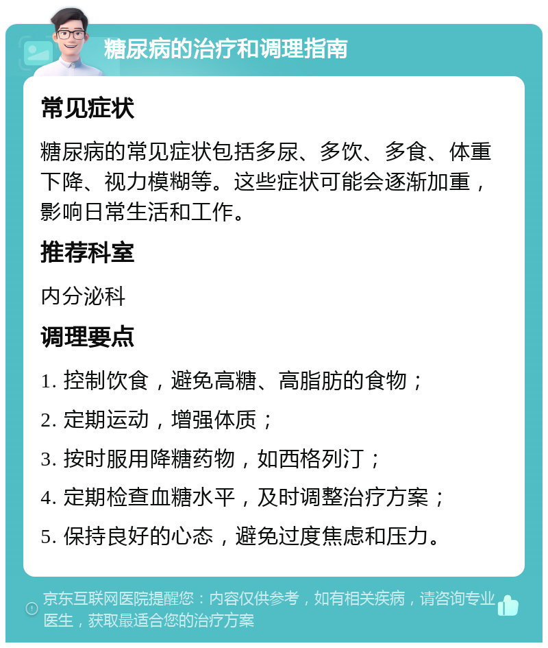 糖尿病的治疗和调理指南 常见症状 糖尿病的常见症状包括多尿、多饮、多食、体重下降、视力模糊等。这些症状可能会逐渐加重，影响日常生活和工作。 推荐科室 内分泌科 调理要点 1. 控制饮食，避免高糖、高脂肪的食物； 2. 定期运动，增强体质； 3. 按时服用降糖药物，如西格列汀； 4. 定期检查血糖水平，及时调整治疗方案； 5. 保持良好的心态，避免过度焦虑和压力。