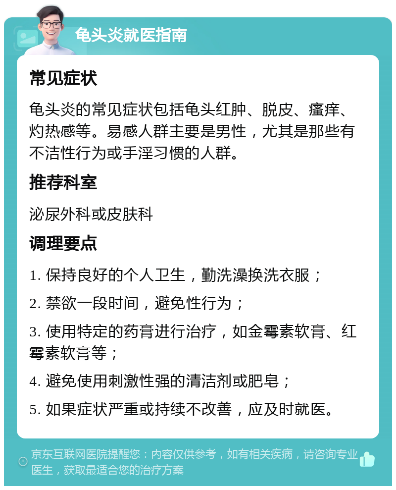 龟头炎就医指南 常见症状 龟头炎的常见症状包括龟头红肿、脱皮、瘙痒、灼热感等。易感人群主要是男性，尤其是那些有不洁性行为或手淫习惯的人群。 推荐科室 泌尿外科或皮肤科 调理要点 1. 保持良好的个人卫生，勤洗澡换洗衣服； 2. 禁欲一段时间，避免性行为； 3. 使用特定的药膏进行治疗，如金霉素软膏、红霉素软膏等； 4. 避免使用刺激性强的清洁剂或肥皂； 5. 如果症状严重或持续不改善，应及时就医。