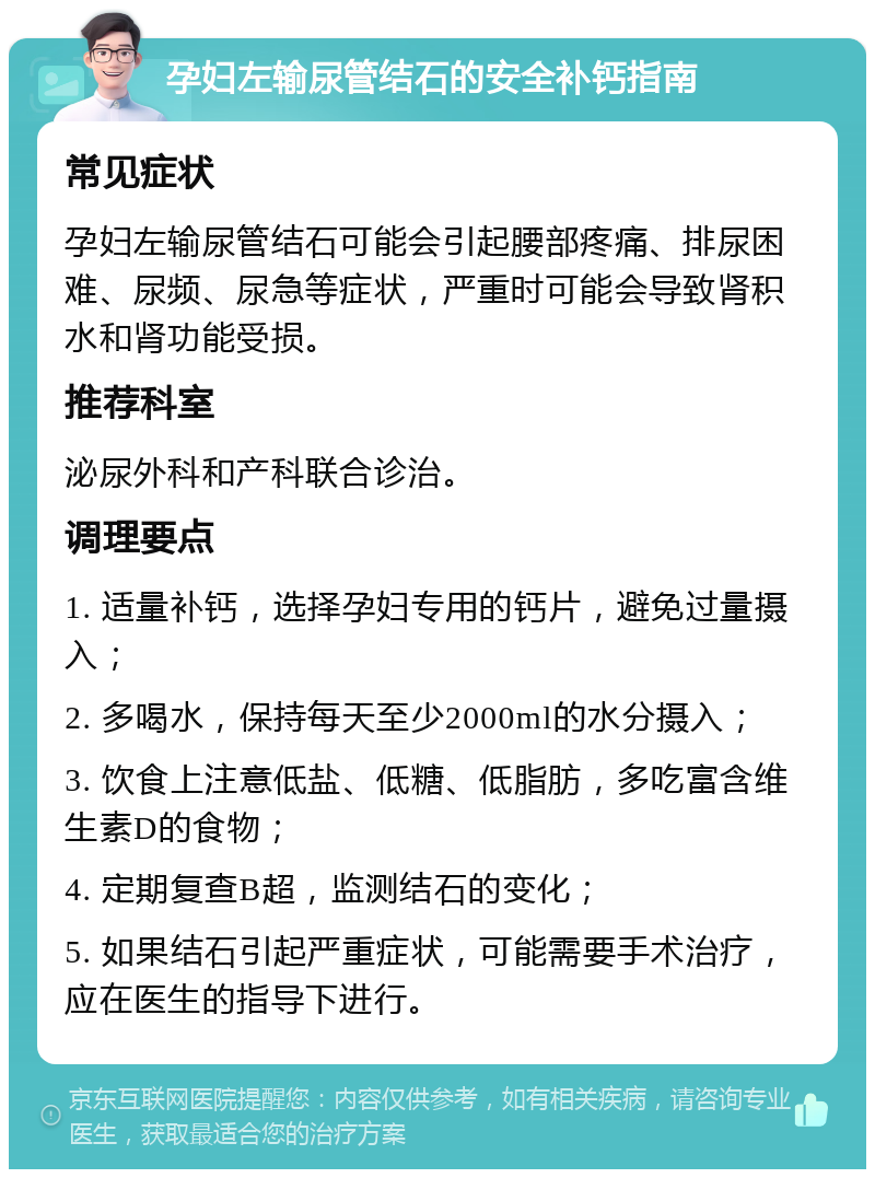 孕妇左输尿管结石的安全补钙指南 常见症状 孕妇左输尿管结石可能会引起腰部疼痛、排尿困难、尿频、尿急等症状，严重时可能会导致肾积水和肾功能受损。 推荐科室 泌尿外科和产科联合诊治。 调理要点 1. 适量补钙，选择孕妇专用的钙片，避免过量摄入； 2. 多喝水，保持每天至少2000ml的水分摄入； 3. 饮食上注意低盐、低糖、低脂肪，多吃富含维生素D的食物； 4. 定期复查B超，监测结石的变化； 5. 如果结石引起严重症状，可能需要手术治疗，应在医生的指导下进行。