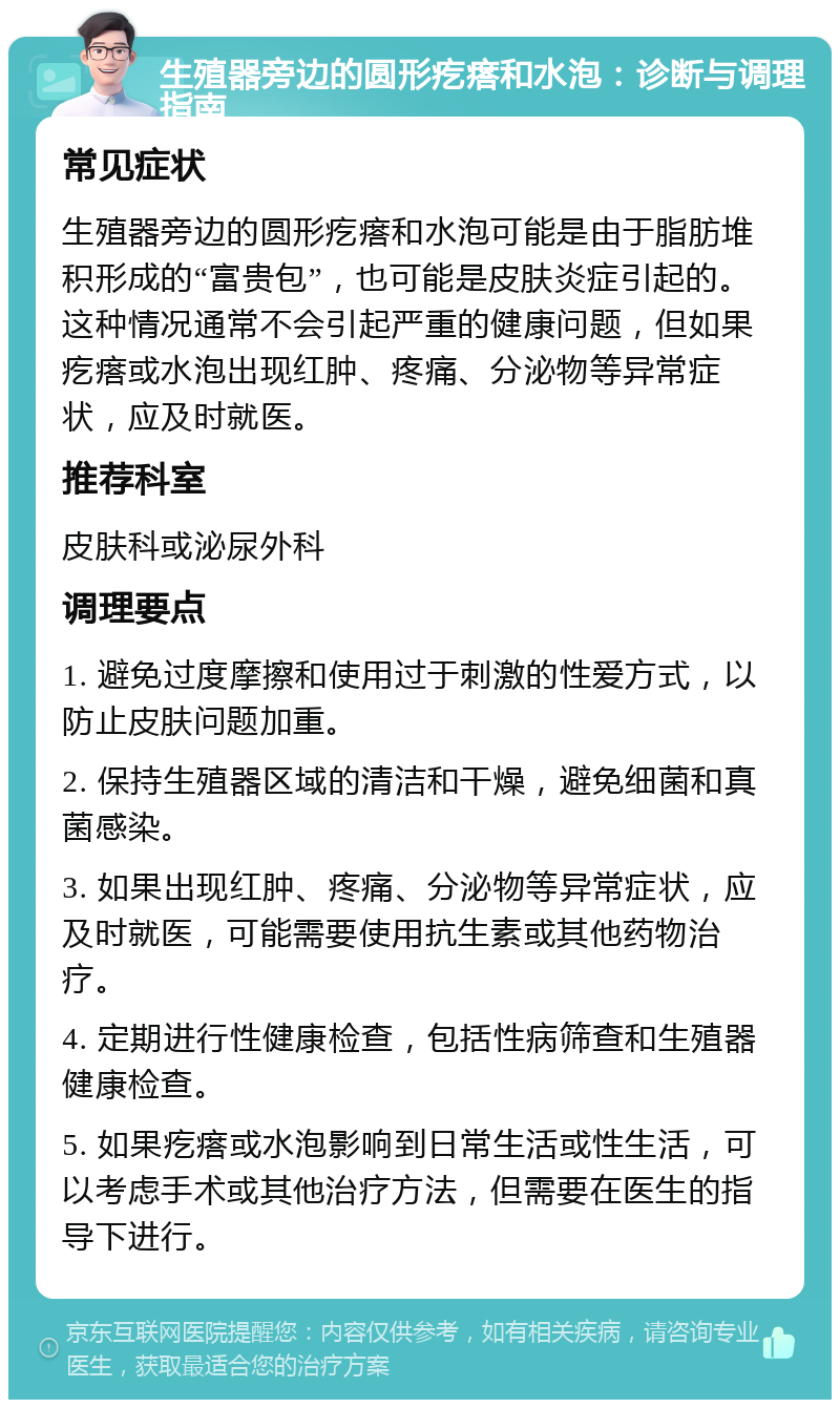 生殖器旁边的圆形疙瘩和水泡：诊断与调理指南 常见症状 生殖器旁边的圆形疙瘩和水泡可能是由于脂肪堆积形成的“富贵包”，也可能是皮肤炎症引起的。这种情况通常不会引起严重的健康问题，但如果疙瘩或水泡出现红肿、疼痛、分泌物等异常症状，应及时就医。 推荐科室 皮肤科或泌尿外科 调理要点 1. 避免过度摩擦和使用过于刺激的性爱方式，以防止皮肤问题加重。 2. 保持生殖器区域的清洁和干燥，避免细菌和真菌感染。 3. 如果出现红肿、疼痛、分泌物等异常症状，应及时就医，可能需要使用抗生素或其他药物治疗。 4. 定期进行性健康检查，包括性病筛查和生殖器健康检查。 5. 如果疙瘩或水泡影响到日常生活或性生活，可以考虑手术或其他治疗方法，但需要在医生的指导下进行。