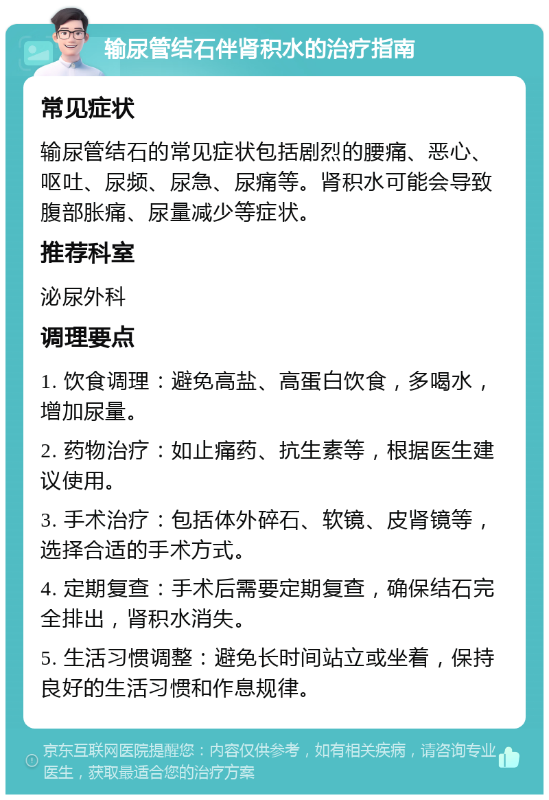 输尿管结石伴肾积水的治疗指南 常见症状 输尿管结石的常见症状包括剧烈的腰痛、恶心、呕吐、尿频、尿急、尿痛等。肾积水可能会导致腹部胀痛、尿量减少等症状。 推荐科室 泌尿外科 调理要点 1. 饮食调理：避免高盐、高蛋白饮食，多喝水，增加尿量。 2. 药物治疗：如止痛药、抗生素等，根据医生建议使用。 3. 手术治疗：包括体外碎石、软镜、皮肾镜等，选择合适的手术方式。 4. 定期复查：手术后需要定期复查，确保结石完全排出，肾积水消失。 5. 生活习惯调整：避免长时间站立或坐着，保持良好的生活习惯和作息规律。