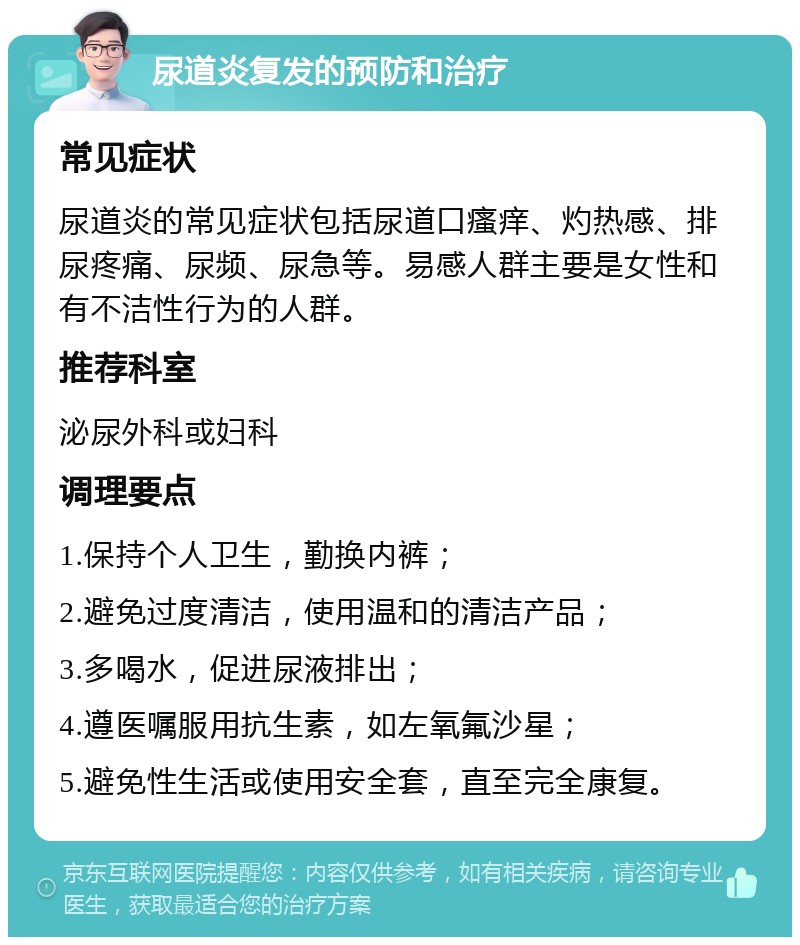 尿道炎复发的预防和治疗 常见症状 尿道炎的常见症状包括尿道口瘙痒、灼热感、排尿疼痛、尿频、尿急等。易感人群主要是女性和有不洁性行为的人群。 推荐科室 泌尿外科或妇科 调理要点 1.保持个人卫生，勤换内裤； 2.避免过度清洁，使用温和的清洁产品； 3.多喝水，促进尿液排出； 4.遵医嘱服用抗生素，如左氧氟沙星； 5.避免性生活或使用安全套，直至完全康复。