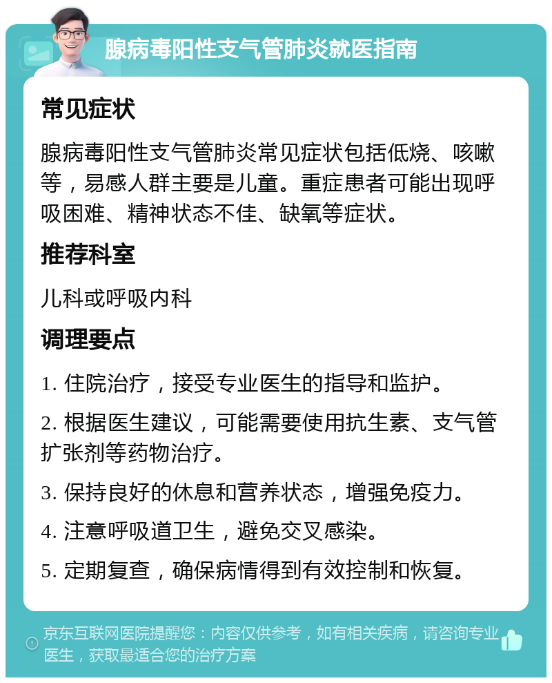 腺病毒阳性支气管肺炎就医指南 常见症状 腺病毒阳性支气管肺炎常见症状包括低烧、咳嗽等，易感人群主要是儿童。重症患者可能出现呼吸困难、精神状态不佳、缺氧等症状。 推荐科室 儿科或呼吸内科 调理要点 1. 住院治疗，接受专业医生的指导和监护。 2. 根据医生建议，可能需要使用抗生素、支气管扩张剂等药物治疗。 3. 保持良好的休息和营养状态，增强免疫力。 4. 注意呼吸道卫生，避免交叉感染。 5. 定期复查，确保病情得到有效控制和恢复。