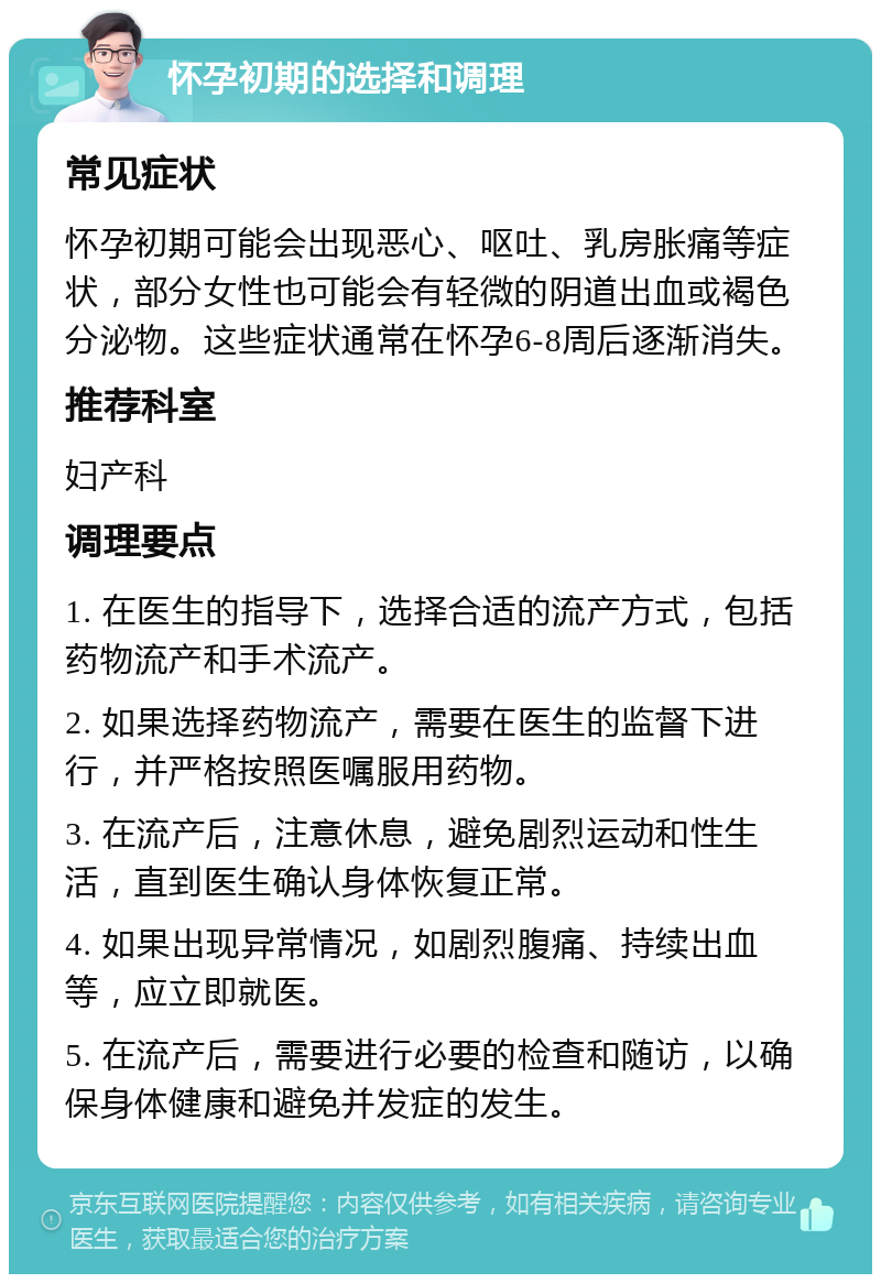 怀孕初期的选择和调理 常见症状 怀孕初期可能会出现恶心、呕吐、乳房胀痛等症状，部分女性也可能会有轻微的阴道出血或褐色分泌物。这些症状通常在怀孕6-8周后逐渐消失。 推荐科室 妇产科 调理要点 1. 在医生的指导下，选择合适的流产方式，包括药物流产和手术流产。 2. 如果选择药物流产，需要在医生的监督下进行，并严格按照医嘱服用药物。 3. 在流产后，注意休息，避免剧烈运动和性生活，直到医生确认身体恢复正常。 4. 如果出现异常情况，如剧烈腹痛、持续出血等，应立即就医。 5. 在流产后，需要进行必要的检查和随访，以确保身体健康和避免并发症的发生。