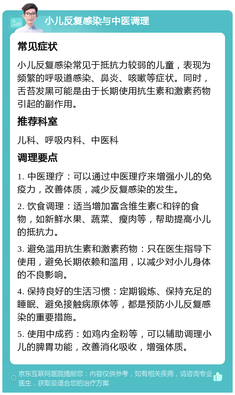 小儿反复感染与中医调理 常见症状 小儿反复感染常见于抵抗力较弱的儿童，表现为频繁的呼吸道感染、鼻炎、咳嗽等症状。同时，舌苔发黑可能是由于长期使用抗生素和激素药物引起的副作用。 推荐科室 儿科、呼吸内科、中医科 调理要点 1. 中医理疗：可以通过中医理疗来增强小儿的免疫力，改善体质，减少反复感染的发生。 2. 饮食调理：适当增加富含维生素C和锌的食物，如新鲜水果、蔬菜、瘦肉等，帮助提高小儿的抵抗力。 3. 避免滥用抗生素和激素药物：只在医生指导下使用，避免长期依赖和滥用，以减少对小儿身体的不良影响。 4. 保持良好的生活习惯：定期锻炼、保持充足的睡眠、避免接触病原体等，都是预防小儿反复感染的重要措施。 5. 使用中成药：如鸡内金粉等，可以辅助调理小儿的脾胃功能，改善消化吸收，增强体质。