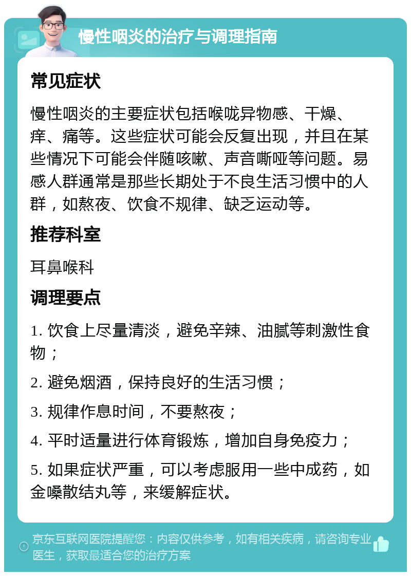 慢性咽炎的治疗与调理指南 常见症状 慢性咽炎的主要症状包括喉咙异物感、干燥、痒、痛等。这些症状可能会反复出现，并且在某些情况下可能会伴随咳嗽、声音嘶哑等问题。易感人群通常是那些长期处于不良生活习惯中的人群，如熬夜、饮食不规律、缺乏运动等。 推荐科室 耳鼻喉科 调理要点 1. 饮食上尽量清淡，避免辛辣、油腻等刺激性食物； 2. 避免烟酒，保持良好的生活习惯； 3. 规律作息时间，不要熬夜； 4. 平时适量进行体育锻炼，增加自身免疫力； 5. 如果症状严重，可以考虑服用一些中成药，如金嗓散结丸等，来缓解症状。