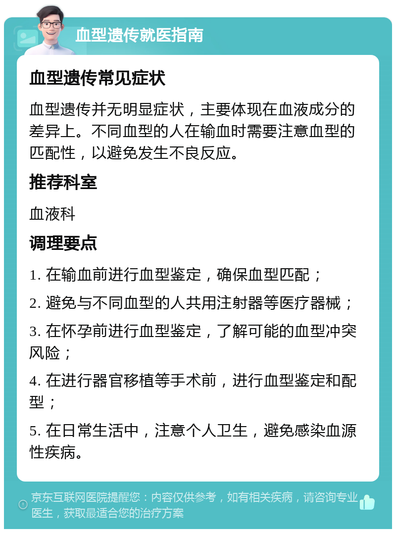 血型遗传就医指南 血型遗传常见症状 血型遗传并无明显症状，主要体现在血液成分的差异上。不同血型的人在输血时需要注意血型的匹配性，以避免发生不良反应。 推荐科室 血液科 调理要点 1. 在输血前进行血型鉴定，确保血型匹配； 2. 避免与不同血型的人共用注射器等医疗器械； 3. 在怀孕前进行血型鉴定，了解可能的血型冲突风险； 4. 在进行器官移植等手术前，进行血型鉴定和配型； 5. 在日常生活中，注意个人卫生，避免感染血源性疾病。