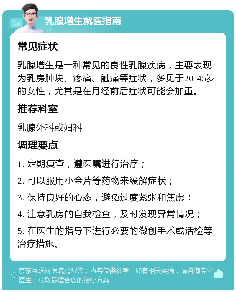 乳腺增生就医指南 常见症状 乳腺增生是一种常见的良性乳腺疾病，主要表现为乳房肿块、疼痛、触痛等症状，多见于20-45岁的女性，尤其是在月经前后症状可能会加重。 推荐科室 乳腺外科或妇科 调理要点 1. 定期复查，遵医嘱进行治疗； 2. 可以服用小金片等药物来缓解症状； 3. 保持良好的心态，避免过度紧张和焦虑； 4. 注意乳房的自我检查，及时发现异常情况； 5. 在医生的指导下进行必要的微创手术或活检等治疗措施。