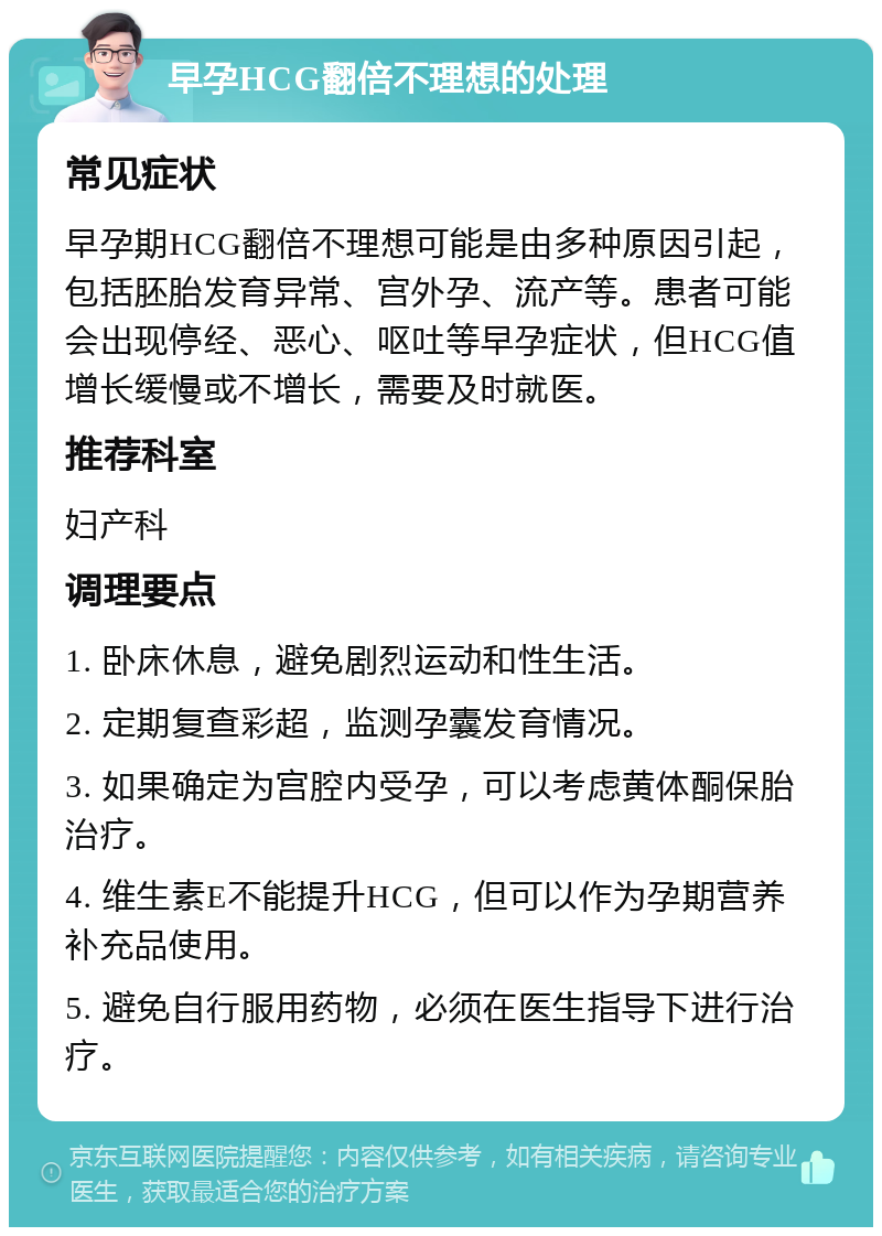 早孕HCG翻倍不理想的处理 常见症状 早孕期HCG翻倍不理想可能是由多种原因引起，包括胚胎发育异常、宫外孕、流产等。患者可能会出现停经、恶心、呕吐等早孕症状，但HCG值增长缓慢或不增长，需要及时就医。 推荐科室 妇产科 调理要点 1. 卧床休息，避免剧烈运动和性生活。 2. 定期复查彩超，监测孕囊发育情况。 3. 如果确定为宫腔内受孕，可以考虑黄体酮保胎治疗。 4. 维生素E不能提升HCG，但可以作为孕期营养补充品使用。 5. 避免自行服用药物，必须在医生指导下进行治疗。