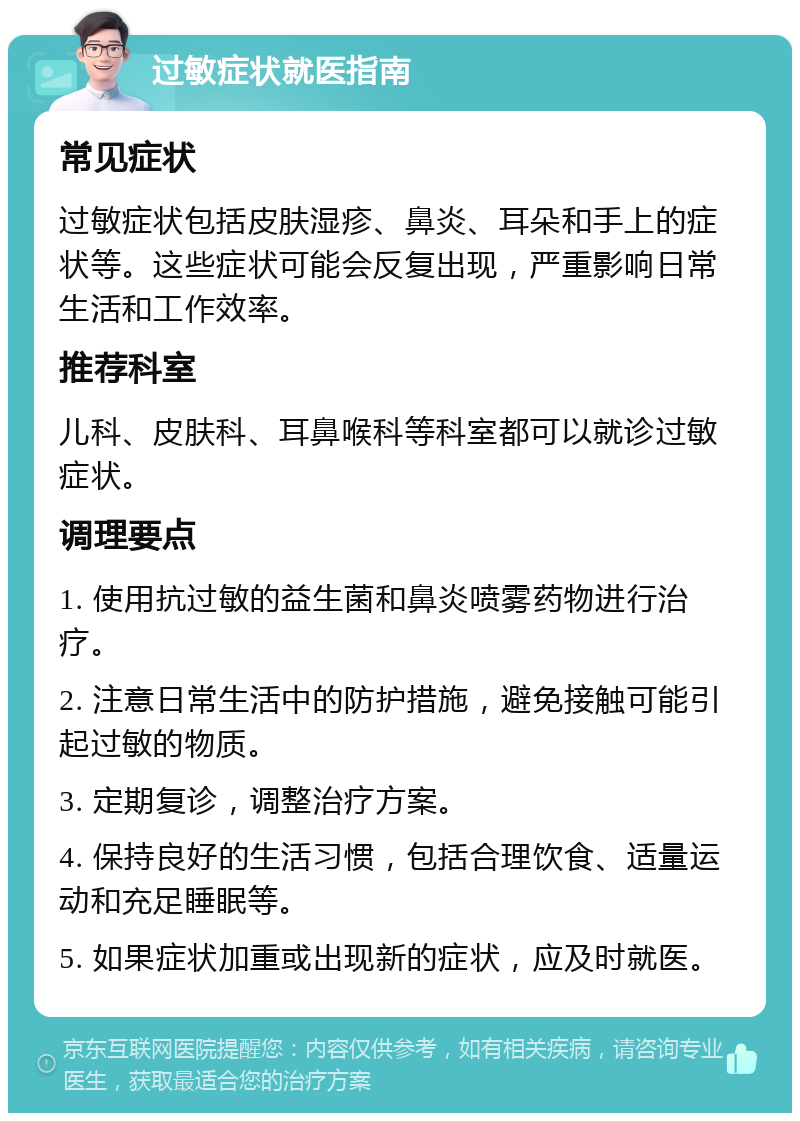 过敏症状就医指南 常见症状 过敏症状包括皮肤湿疹、鼻炎、耳朵和手上的症状等。这些症状可能会反复出现，严重影响日常生活和工作效率。 推荐科室 儿科、皮肤科、耳鼻喉科等科室都可以就诊过敏症状。 调理要点 1. 使用抗过敏的益生菌和鼻炎喷雾药物进行治疗。 2. 注意日常生活中的防护措施，避免接触可能引起过敏的物质。 3. 定期复诊，调整治疗方案。 4. 保持良好的生活习惯，包括合理饮食、适量运动和充足睡眠等。 5. 如果症状加重或出现新的症状，应及时就医。